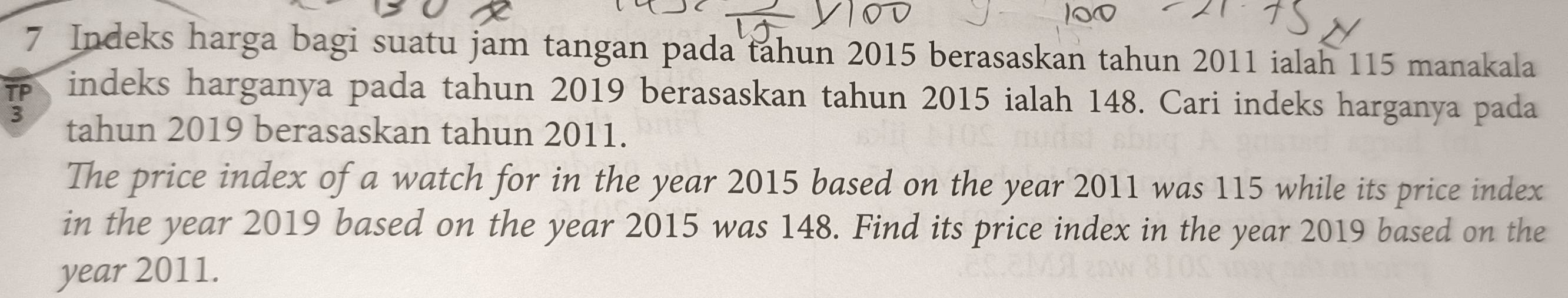 Indeks harga bagi suatu jam tangan pada tahun 2015 berasaskan tahun 2011 ialah 115 manakala 
TP indeks harganya pada tahun 2019 berasaskan tahun 2015 ialah 148. Cari indeks harganya pada
3 tahun 2019 berasaskan tahun 2011. 
The price index of a watch for in the year 2015 based on the year 2011 was 115 while its price index 
in the year 2019 based on the year 2015 was 148. Find its price index in the year 2019 based on the
year 2011.