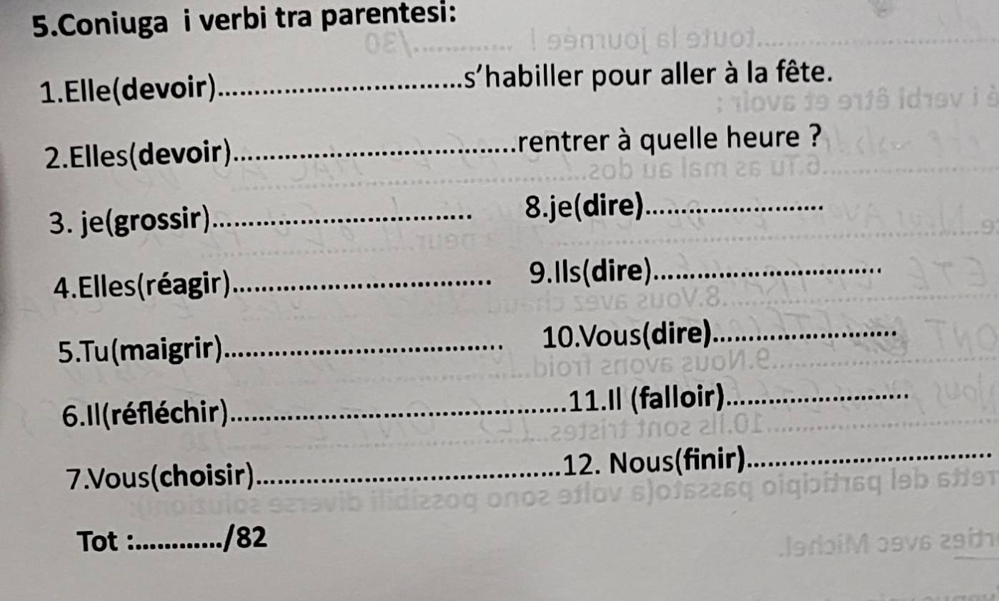 Coniuga i verbi tra parentesi: 
1. Elle (devoir) _is'habiller pour aller à la fête. 
2.Elles(devoir)_ rentrer à quelle heure ? 
3. je(grossir)_ 8.je(dire)_ 
4. Elles(réagir)_ 9.Ils(dire)_ 
5.Tu (maigrir)_ 10.Vous(dire)._ 
6. 1l (réfléchir)_ 11.I (falloir)_ 
7.Vous(choisir)_ 12. Nous(finir)_ 
Tot :_ /82