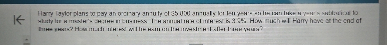 Harry Taylor plans to pay an ordinary annuity of $5,800 annually for ten years so he can take a year's sabbatical to 
study for a master's degree in business. The annual rate of interest is 3.9%. How much will Harry have at the end of
three years? How much interest will he earn on the investment after three years?