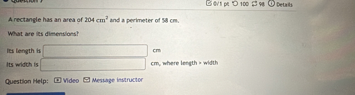 □ 0/1 pt つ 100 98 Details 
A rectangle has an area of 204cm^2 and a perimeter of 58 cm. 
What are its dimensions? 
Its length is □ cm
Its width is □ cm , where length > width 
Question Help: * Video Message instructor