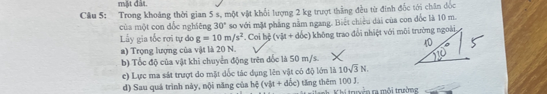 mặt đất.
Câu 5: Trong khoảng thời gian 5 s, một vật khối lượng 2 kg trượt thằng đều từ đinh đốc tới chân dốc
của một con dốc nghiêng 30° so với mặt phẳng nằm ngang. Biết chiều dài của con đốc là 10 m.
Lấy gia tốc rơi tự do g=10m/s^2. Coi hệ (vhat at+dhat oc) 0 không trao đồi nhiệt với môi trường ngoài,
a) Trọng lượng của vật là 20 N.
b) Tốc độ của vật khi chuyền động trên dốc là 50 m/s.
c) Lực ma sát trượt do mặt dốc tác dụng lên vật có độ lớn là 10sqrt(3)N.
d) Sau quá trình này, nội năng của hệ (vhat at+dhat 0c c) tăng thêm 100 J.
nh. Khí truyền ra môi trường