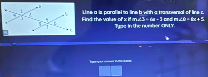 Line a is parallel to line b with a transversal of line c. 
Find the value of x if m∠ 3=6x-3 and m∠ 8=8x+5
Type in the number ONLY. 
Type your answer in the boxes