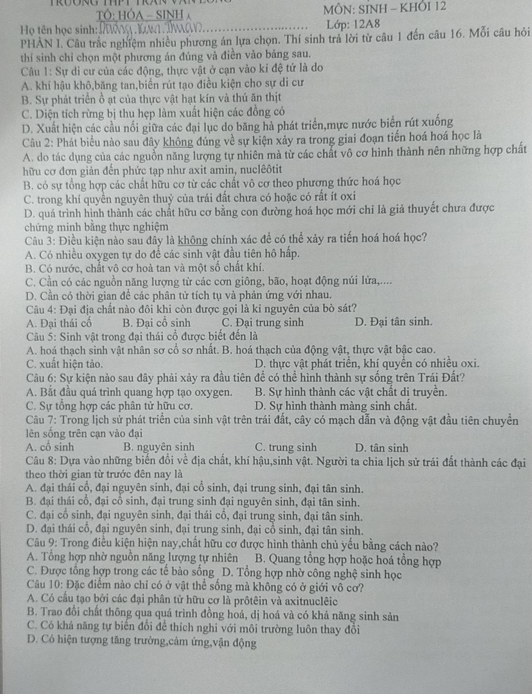 TÓ: HÓA - SINH  MÔN: SINH - KHÔI 12
ọ tên học sinh: _ Lớp: 12A8
PHẢN I. Câu trắc nghiệm nhiều phương án lựa chọn. Thí sinh trả lời từ câu 1 đến câu 16. Mỗi câu hỏi
thí sinh chỉ chọn một phương án đúng và điền vào bảng sau.
Cu 1: Sự di cư của các động, thực vật ở cạn vào kỉ đệ tứ là do
A. khí hậu khô,băng tan,biển rút tạo điều kiện cho sự di cư
B. Sự phát triển ồ ạt của thực vật hạt kín và thú ăn thịt
C. Diện tích rừng bị thu hẹp làm xuất hiện các đồng cỏ
D. Xuất hiện các cầu nối giữa các đại lục do băng hà phát triển,mực nước biển rút xuống
Câu 2: Phát biểu nào sau đây không đúng về sự kiện xảy ra trong giai đoạn tiến hoá hoá học là
A. do tác dụng của các nguồn năng lượng tự nhiên mà từ các chất vô cơ hình thành nên những hợp chất
hữu cơ đơn giản đến phức tạp như axit amin, nuclêôtit
B. có sự tổng hợp các chất hữu cơ từ các chất vô cơ theo phương thức hoá học
C. trong khí quyền nguyên thuỷ của trái đất chưa có hoặc có rất ít oxi
D. quá trình hình thành các chất hữu cơ bằng con đường hoá học mới chỉ là giả thuyết chưa được
chứng minh bằng thực nghiệm
Câu 3: Điều kiện nào sau đây là không chính xác để có thể xảy ra tiến hoá hoá học?
A. Có nhiều oxygen tự do để các sinh vật đầu tiên hô hấp.
B. Có nước, chất vô cơ hoà tan và một số chất khí.
C. Cần có các nguồn năng lượng từ các cơn giông, bão, hoạt động núi lửa,....
D. Cần có thời gian đề các phân tử tích tụ và phản ứng với nhau.
Câu 4: Đại địa chất nào đôi khi còn được gọi là kỉ nguyên của bò sát?
A. Đại thái cố B. Đại cổ sinh C. Đại trung sinh D. Đại tân sinh.
Câu 5: Sinh vật trong đại thái cổ được biết đến là
A. hoá thạch sinh vật nhân sơ cổ sơ nhất. B. hoá thạch của động vật, thực vật bậc cao.
C. xuất hiện tảo. D. thực vật phát triển, khí quyền có nhiều oxi.
Câu 6: Sự kiện nào sau đây phải xảy ra đầu tiên để có thể hình thành sự sống trên Trái Đất?
A. Bắt đầu quá trình quang hợp tạo oxygen.  B. Sự hình thành các vật chất di truyền.
C. Sự tổng hợp các phân tử hữu cơ. D. Sự hình thành màng sinh chất.
Câu 7: Trong lịch sử phát triển của sinh vật trên trái đất, cây có mạch dẫn và động vật đầu tiên chuyền
lên sống trên cạn vào đại
A. cổ sinh B. nguyên sinh C. trung sinh D. tân sinh
Câu 8: Dựa vào những biến đổi về địa chất, khí hậu,sinh vật. Người ta chia lịch sử trái đất thành các đại
theo thời gian từ trước đên nay là
A. đại thái cổ, đại nguyên sinh, đại cổ sinh, đại trung sinh, đại tân sinh.
B. đại thái cổ, đại cổ sinh, đại trung sinh đại nguyên sinh, đại tân sinh.
C. đại cổ sinh, đại nguyên sinh, đại thái cổ, đại trung sinh, đại tân sinh.
D. đại thái cổ, đại nguyên sinh, đại trung sinh, đại cổ sinh, đại tân sinh.
Câu 9: Trong điều kiện hiện nay,chất hữu cơ được hình thành chủ yếu bằng cách nào?
A. Tổng hợp nhờ nguồn năng lượng tự nhiên B. Quang tổng hợp hoặc hoá tổng hợp
C. Được tổng hợp trong các tế bào sống D. Tổng hợp nhờ công nghệ sinh học
Câu 10: Đặc điểm nào chỉ có ở vật thể sống mà không có ở giới vô cơ?
A. Có cấu tạo bởi các đại phân tử hữu cơ là prôtêin và axitnuclêic
B. Trao đổi chất thông qua quá trình đồng hoá, dị hoá và có khả năng sinh sản
C. Có khả năng tự biến đổi để thích nghi với môi trường luôn thay đổi
D. Có hiện tượng tăng trưởng,cảm ứng,vận động