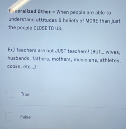 Coneralized Other = When people are able to
understand attitudes & beliefs of MORE than just
the people CLOSE TO US...
Ex) Teachers are not JUST teachers! (BUT... wives,
husbands, fathers, mothers, musicians, athletes,
cooks, etc...)
True
False