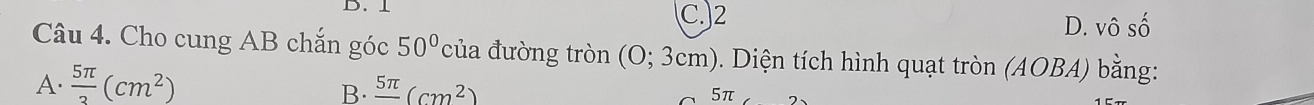 ⊥ C.) 2 D. Vhat OShat O
Câu 4. Cho cung AB chắn góc 50° của đường tròn (0;3cm) 0. Diện tích hình quạt tròn (AOBA) bằng:
A.  5π /3 (cm^2) frac 5π (cm^2)
B.
51 2