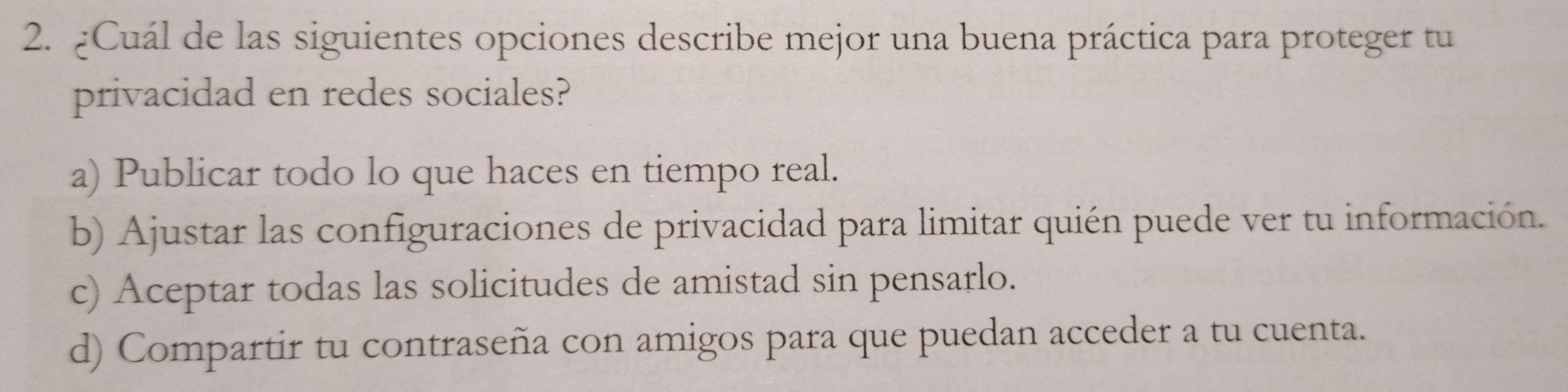 ¿Cuál de las siguientes opciones describe mejor una buena práctica para proteger tu
privacidad en redes sociales?
a) Publicar todo lo que haces en tiempo real.
b) Ajustar las configuraciones de privacidad para limitar quién puede ver tu información.
c) Aceptar todas las solicitudes de amistad sin pensarlo.
d) Compartir tu contraseña con amigos para que puedan acceder a tu cuenta.
