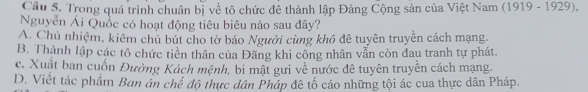 Trong quá trình chuân bị về tô chức đê thành lập Đảng Cộng sản của Việt Nam (1919 - 1929),
Nguyễn Ái Quốc có hoạt động tiêu biêu nào sau đây?
A. Chủ nhiệm, kiêm chủ bút cho tờ báo Người cùng khô đê tuyên truyền cách mạng.
B. Thành lập các tô chức tiền thân của Đãng khi cổng nhân vẫn còn đau tranh tự phát.
c. Xuất ban cuốn Đường Kách mệnh, bi mật gưi về nước đê tuyên truyền cách mạng.
D. Viết tác phẩm Ban án chế độ thực dân Pháp đê tố cáo những tội ác cua thực dân Pháp.