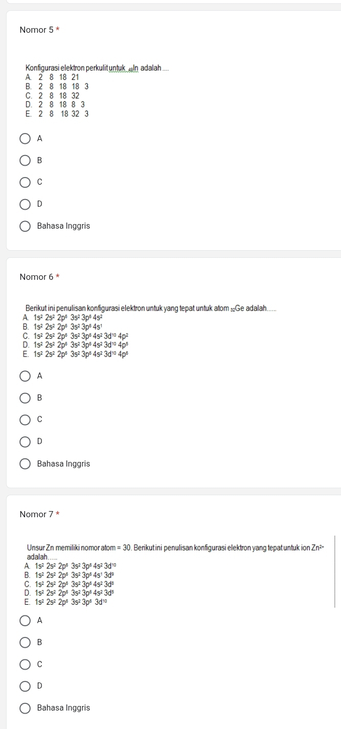 Nomor 5 *
Konfigurasi elektron perkulit untuk  In adalah
A. 2 8 18 21
B. 2 8 18 18 3
C. 2 8 18 32
D. 2 8 18 8 3
E. 2 8 18 32 3
A
B
C
D
Bahasa Inggris
Nomor 6 *
Berikut ini penulisan konfigurasi elektron untuk yang tepat untuk atom Ge adalah…...
A 1s^22s^22p^63s^23p^64s^2
B. 1s^22s^22p^63s^23p^64s^1
C. 1s^22s^22p^63s^23p^64s^23d^(10)4p^2
D. 1s^22s^22p^53s^23p^54s^23d^(10)4p^5
E. 1s^22s^22p^63s^23p^64s^23d^(10)4p^6
A
B
C
D
Bahasa Inggris
Nomor 7 *
Unsur Zn memiliki nomor atom =30 Berikut ini penulisan konfigurasi elektron yang tepat untuk ion Zn^(2+)
adalah.....
A. 1s^22s^22p^63s^23p^64s^23d^(10)
B. 1s^22s^22p^63s^23p^64s^13d^9
1s^22s^22p^63s^23p^64s^23d^8
D 1s^22s^22p^63s^23p^64s^23d^5
1s^22s^22p^63s^23p^63d^(10)
A
B
C
D
Bahasa Inggris