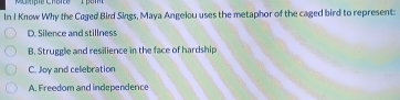 In I Know Why the Caged Bird Sings, Maya Angelou uses the metaphor of the caged bird to represent:
D. Silence and stillness
B. Struggle and resilience in the face of hardship
C. Joy and celebration
A. Freedom and independence