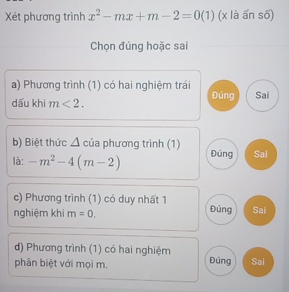 Xét phương trình x^2-mx+m-2=0(1) (x là ẩn số)
Chọn đúng hoặc sai
a) Phương trình (1) có hai nghiệm trái
Đúng Sai
dấu khi m<2</tex>. 
b) Biệt thức △ của phương trình (1)
là: -m^2-4(m-2)
Đúng Sai
c) Phương trình (1) có duy nhất 1
nghiệm khi m=0. Đúng Sai
d) Phương trình (1) có hai nghiệm
phân biệt với mọi m.
Đúng Sai