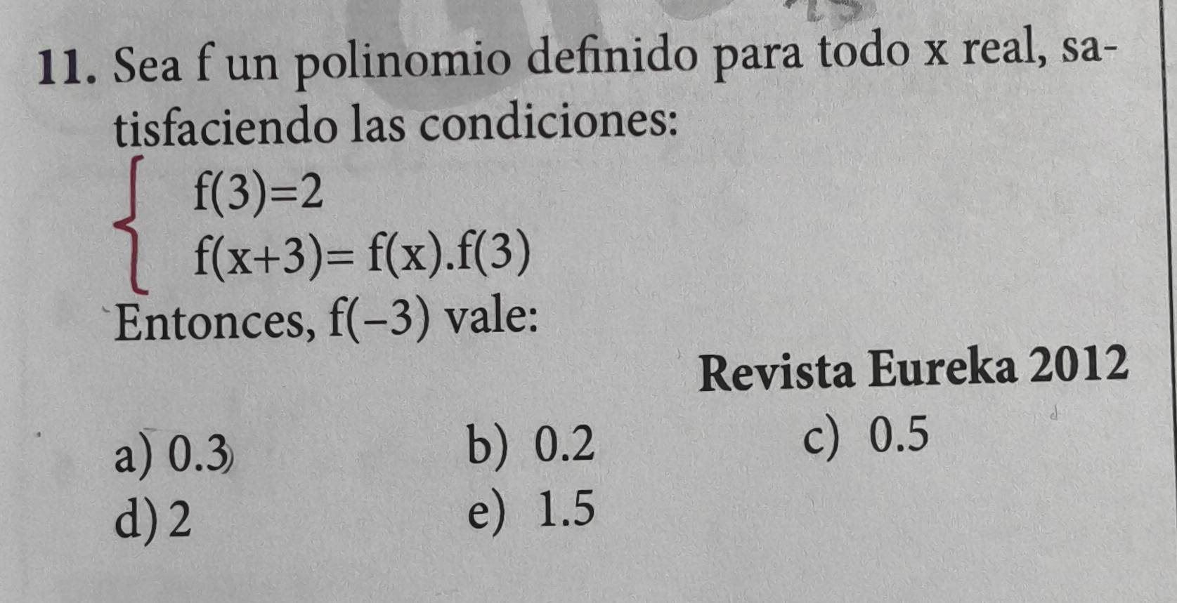 Sea f un polinomio definido para todo x real, sa-
tisfaciendo las condiciones:
beginarrayl f(3)=2 f(x+3)=f(x).f(3)endarray.
Entonces, f(-3) vale:
Revista Eureka 2012
a) 0.3 b) 0.2
c) 0.5
d) 2 e) 1.5