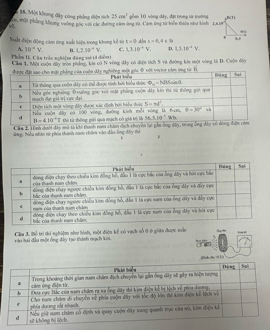 # 18. Một khung dây cứng phẳng diện tích 25cm^2 gồm 10 vòng dây, đặt trong từ trường
cu, mặt phẳng khung vuông góc với các đường cảm ứng từ. Cảm ứng từ biến thiên như hình
về.
Suất điện động cảm ứng xuất hiện trong khung kể từ t=0 đến t=0,4s s là
A. 10^(-4)V. 1,2.10^(-4)V. C. 1,3.10^(-4)V. D. 1,5.10^(-4)V.
B.
Phần II. Câu trắc nghiệm đúng sai (4 điểm)
Câu 1. Một cuộn dây tròn phẳng, kín có N vòng dây có diện tích S và đường kín một vòng là D. Cuộn dây
góc θ với vector cảm ứng từ vector B.
Câu 2. Hình dưới đây mô tả khi thanh nam châm dịc
ứng. Nếu nhìn từ phía thanh nam châm vào đầu ống dây thì
1
2
0
Câu 3. Bố trí thí nghiệm như hình, một điện kế có vạch số 0 ở giữa được mắc Ông dảy Điện kể
vào hai đầu một ống đây tạo thành mạch kín.
Nam châm
s
(Hình cầu 10.5i)