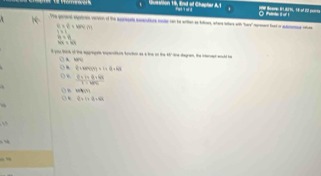 Homework Question 19, End of Chapter A.1 HW Score: 81.82%, 18 of 22 points
Points: 0 of 1
.The general algebraic version of the agoregate expenditure moded can be written as follows, where lelter wth 9any^3 represent fixed or autonomous vales
e=e+whem
|=|
θ =9
NK≌ NK
lf you think of the aggregate expendifture function as a tine on the 48° ine diagram, the intercept would be
A ABparallel
B. (1+Nf(1))+1+varnothing +overline NK
 (8+1+8+8k)/1-km 
B. hif(1)
e=i=e+Noverline X