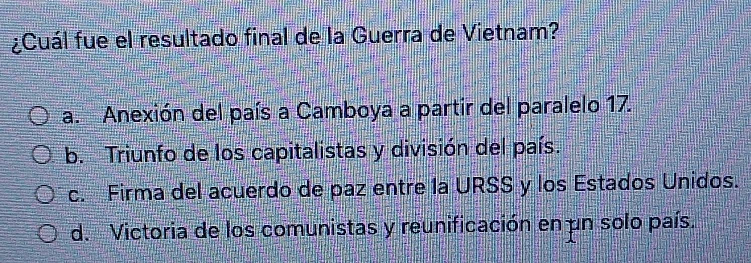 ¿Cuál fue el resultado final de la Guerra de Vietnam?
a. Anexión del país a Camboya a partir del paralelo 17.
b. Triunfo de los capitalistas y división del país.
c. Firma del acuerdo de paz entre la URSS y los Estados Unidos.
d. Victoria de los comunistas y reunificación en un solo país.