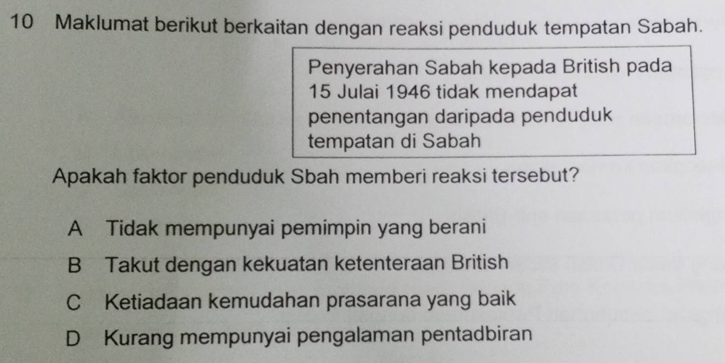 Maklumat berikut berkaitan dengan reaksi penduduk tempatan Sabah.
Penyerahan Sabah kepada British pada
15 Julai 1946 tidak mendapat
penentangan daripada penduduk
tempatan di Sabah
Apakah faktor penduduk Sbah memberi reaksi tersebut?
A Tidak mempunyai pemimpin yang berani
B Takut dengan kekuatan ketenteraan British
C Ketiadaan kemudahan prasarana yang baik
D Kurang mempunyai pengalaman pentadbiran