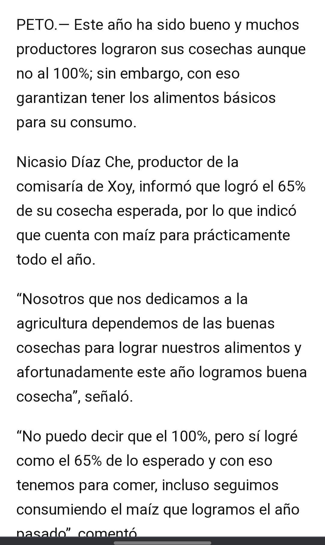 PETO.— Este año ha sido bueno y muchos 
productores lograron sus cosechas aunque 
no al 100%; sin embargo, con eso 
garantizan tener los alimentos básicos 
para su consumo. 
Nicasio Díaz Che, productor de la 
comisaría de Xoy, informó que logró el 65%
de su cosecha esperada, por lo que indicó 
que cuenta con maíz para prácticamente 
todo el año. 
“Nosotros que nos dedicamos a la 
agricultura dependemos de las buenas 
cosechas para lograr nuestros alimentos y 
afortunadamente este año logramos buena 
cosecha", señaló. 
"No puedo decir que el 100%, pero sí logré 
como el 65% de lo esperado y con eso 
tenemos para comer, incluso seguimos 
consumiendo el maíz que logramos el año 
nasado' comentó