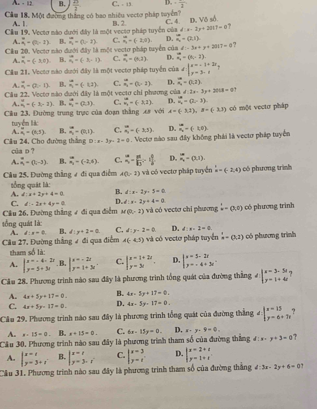 A. - 12. B.  25/2 . C, - 13. D. -frac 2-
Câu 18. Một đường thắng có bao nhiêu vectơ pháp tuyến?
A. 1. B. 2. C. 4. D. Vô số.
Câu 19. Vectơ nào dưới đây là một vectơ pháp tuyển của d:x-2y+2017=0 ?
A. beginarrayr u n_1endarray =(0;-2). B. n_2=(1;-2). C. beginarrayr w n_2endarray =(-2;0). D. _n_4^un=(2;1).
Câu 20. Vectơ nào dưới đây là một vectơ pháp tuyến của d:-3x+y+2017=0 ?
A. beginarrayr u n_2endarray =(-3;0). B. beginarrayr u_2 n_2endarray =(-3,-1). C. beginarrayr un n_2endarray =(6;2). D. beginarrayr un n_4endarray =(6;-2).
Câu 21. Vectơ nào dưới đây là một vectơ pháp tuyến của d:beginvmatrix x=-1+2t y=3-tendarray.
A. beginarrayr u nendarray =(2;-1). B. beginarrayr un π _2endarray =(-1;2). C. beginarrayr omega . n_3endarray =(1;2). D. beginarrayr un n_4endarray =(1;2).
Câu 22. Vectơ nào dưới đây là một vectơ chỉ phương của d:2x-3y+2018=0 ?
A. beginarrayr u uendarray =(-3;-2). B. u_2^((un)=(2;3). C. beginarray)r un u_3endarray =(-3;2). D. beginarrayr un u_4endarray =(2;-3).
Câu 23. Đường trung trực của đoạn thẳng λB với A=(-3;2),B=(-3;3) có một vectơ pháp
tuyển là:
A. beginarrayr u nendarray =(6;5). B. _n_2^uu=(0;1). C. beginarrayr w n_3 n_3endarray =(-3;5). D. _n n_4endarray =(-1;0).
Câu 24. Cho đường thắng D:x-3y-2=0. Vectơ nào sau đây không phải là vectơ pháp tuyến
của D ?
A. beginarrayr u n_1endarray =(1;-3). B. beginarrayr un n_2endarray =(-2;6). C. frac unn_3= endarray = 2/5 ;frac 6frac  1/5 overline  1/5 .endarray  D. beginarrayr us n_4endarray =(3;1).
Câu 25. Đường thẳng ư đi qua điểm A(1;-2) và có vectơ pháp tuyển beginarrayr 1 nendarray =(-2;4) có phương trình
tổồng quát là:
A. d:x+2y+4=0.
B. d:x-2y-5=0.
C. d:-2x+4y=0
D. d:x-2y+4=0.
Câu 26. Đường thẳng # đi qua điểm M(0,-2) và có vectơ chỉ phương u=(3;0) có phương trình
tổng quát là:
A. d:x=0. B. d:y+2=0. C. d:y-2=0. D. d:x-2=0.
Câu 27. Đường thắng đ đi qua điểm A(-4;5) và có vectơ pháp tuyến beginarrayr r nendarray =(3;2) có phương trình
tham swidehat O là:
A. beginarrayl x=-4-2t y=5+3tendarray. .B, beginarrayr x=-2t y=1+3tendarray . C. beginarrayl x=1+2t y=3tendarray. . D. beginarrayl x=5-2t y=-4+3tendarray. .
Câu 28. Phương trình nào sau đây là phương trình tổng quát của đường thằng d:beginvmatrix x=3-5t y=1+4tendvmatrix ?
A. 4x+5y+17=0.
B. 4x-5y+17=0.
C. 4x+5y-17=0.
D. 4x-5y-17=0.
Câu 29. Phương trình nào sau đây là phương trình tổng quát của đường thẳng d:beginarrayl x=15 y=6+7tendarray. ?
A. x-15=0. B. x+15=0. C. 6x-15y=0. D. x-y-9=0.
Câu 30. Phương trình nào sau đây là phương trình tham số của đường thắng d:x-y+3=0 ?
A. beginarrayl x=t y=3+tendarray. . B. beginarrayl x=t y=3-tendarray. . C. beginarrayl x=3 y=tendarray. . D. beginarrayl x=2+t y=1+tendarray. .
Câu 31. Phương trình nào sau đây là phương trình tham số của đường thắng d:3x-2y+6=0