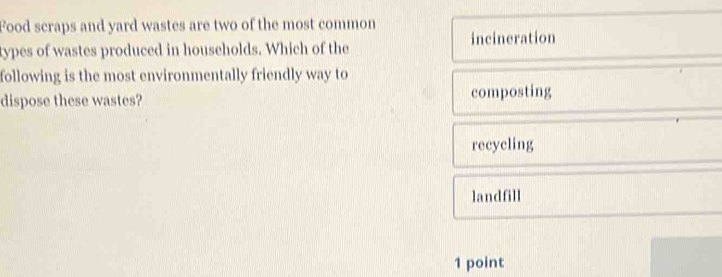 Food scraps and yard wastes are two of the most common
types of wastes produced in households. Which of the incineration
following is the most environmentally friendly way to
dispose these wastes? composting
recycling
landfill
1 point