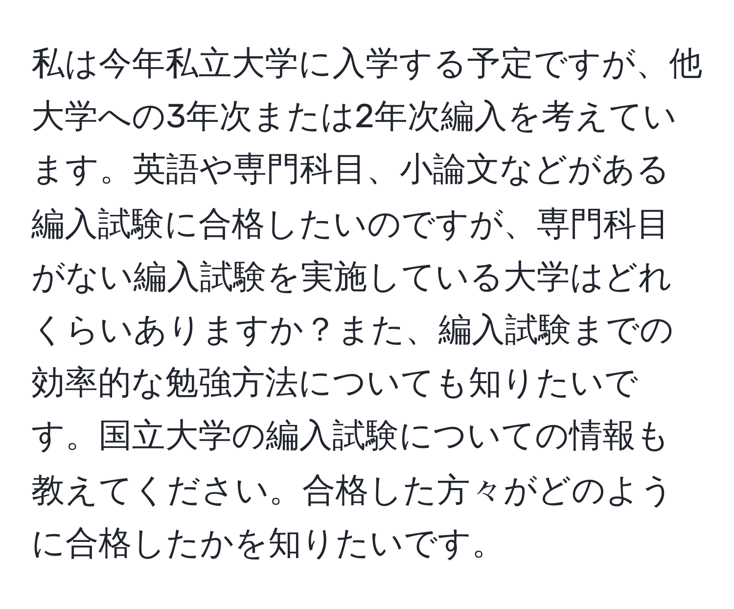 私は今年私立大学に入学する予定ですが、他大学への3年次または2年次編入を考えています。英語や専門科目、小論文などがある編入試験に合格したいのですが、専門科目がない編入試験を実施している大学はどれくらいありますか？また、編入試験までの効率的な勉強方法についても知りたいです。国立大学の編入試験についての情報も教えてください。合格した方々がどのように合格したかを知りたいです。