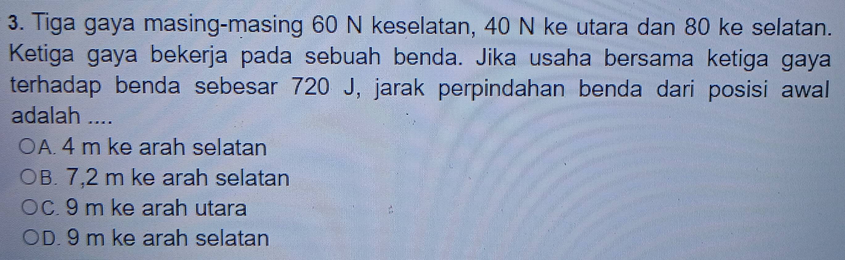 Tiga gaya masing-masing 60 N keselatan, 40 N ke utara dan 80 ke selatan.
Ketiga gaya bekerja pada sebuah benda. Jika usaha bersama ketiga gaya
terhadap benda sebesar 720 J, jarak perpindahan benda dari posisi awal
adalah ....
A. 4 m ke arah selatan
B. 7,2 m ke arah selatan
C. 9 m ke arah utara
D. 9 m ke arah selatan