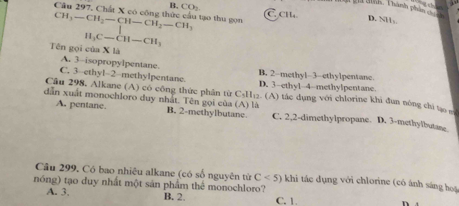 Tồng chân
Tại ghi dình. Thành phần chí tn
B. CO_2. C. CH_4. 
Câu 297. Chất X có công thức cầu tạo thu gọn
CH_3-CH_2-CH-CH_2-CH_3
D. NH_3.
H_3C-CH-CH_3
Tên gọi của X là
A. 3 -isopropylpentane. B. 2 -methyl-3-ethylpentane.
C. 3 --ethyl- 2 -methylpentane. D. 3 -ethyl- 4 -methylpentane.
Câu 298. Alkane (A) có công thức phân từ C_5H_12 : () á c d ụng với chlorine khi đun nóng ch ạ 
dẫn xuất monochloro duy nhất. Tên gọi của (A) là
A. pentane. B. 2 -methylbutane. C. 2,2 -dimethylpropane. D. 3 -methylbutane.
Câu 299. Có bao nhiêu alkane (có số nguyên tử C<5) khi tác dụng với chlorine (có ánh sáng hoặ
nóng) tạo duy nhất một sản phẩm thể monochloro?
A. 3. B. 2. C. 1.
n