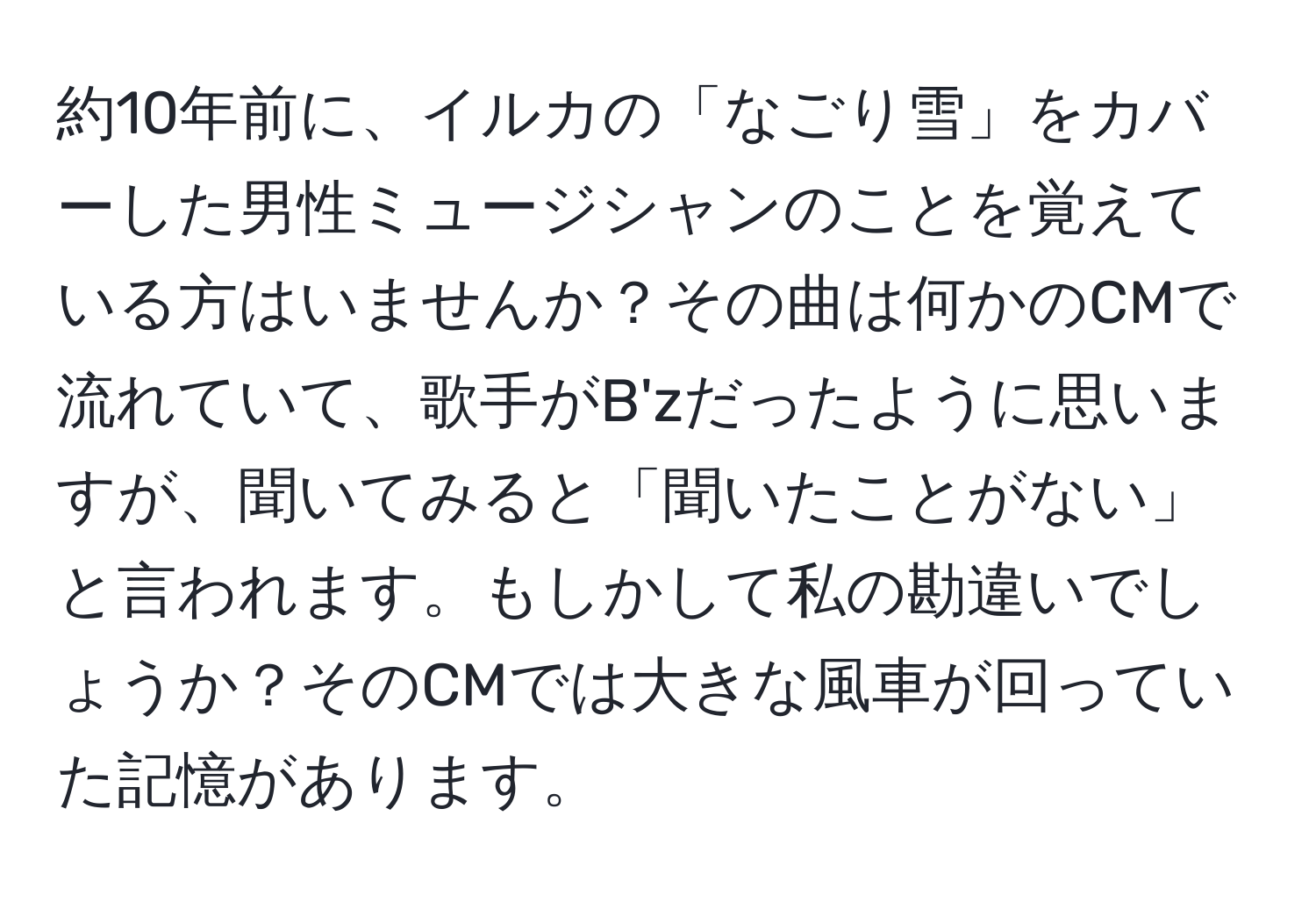 約10年前に、イルカの「なごり雪」をカバーした男性ミュージシャンのことを覚えている方はいませんか？その曲は何かのCMで流れていて、歌手がB'zだったように思いますが、聞いてみると「聞いたことがない」と言われます。もしかして私の勘違いでしょうか？そのCMでは大きな風車が回っていた記憶があります。