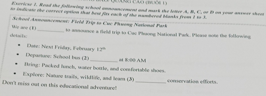 QUánG Cáo (BUôi 1) 
Exericse 1. Read the following school announcement and mark the letter A, B, C, or D on your answer sheet 
to indicate the correct option that best fits each of the numbered blanks from 1 to 3. 
School Announcement: Field Trip to Cuc Phuong National Park 
We are (1) _to announce a field trip to Cuc Phuong National Park. Please note the following 
details: 
Date: Next Friday, February 12^(th) 
Departure: School bus (2)_ at 8:00 AM 
Bring: Packed lunch, water bottle, and comfortable shoes. 
Explore: Nature trails, wildlife, and learn (3) _conservation efforts. 
Don't miss out on this educational adventure!