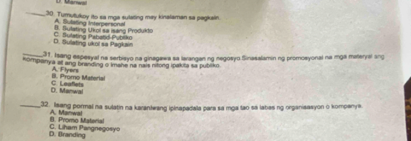 D. Manwal
_30. Tumutukoy ito sa mga sulating may kinalaman sa pagkain.
A. Sulating Interpersonal
B. Sulating Ukol sa isang Produkto
C. Sulating Pabatid-Publiko
D. Sulating ukol sa Pagkain
_
31 Isang espesyal na serbisyo na ginagawa sa larangan ng negosyo.Sinasalamin ng promosyonal na mga materyal ang
kompanya at ang branding o imahe na nais nitong ipakita sa publiko.
A. Flyers
B. Promo Material
C. Leaflets
D. Manwal
_32. Isang pormal na sulatin na karaniwang ipinapadala para sa mga tao sa labas ng organisasyon o kompanya
A. Manwal
B. Promo Material
C. Liham Pangnegosyo
D. Branding