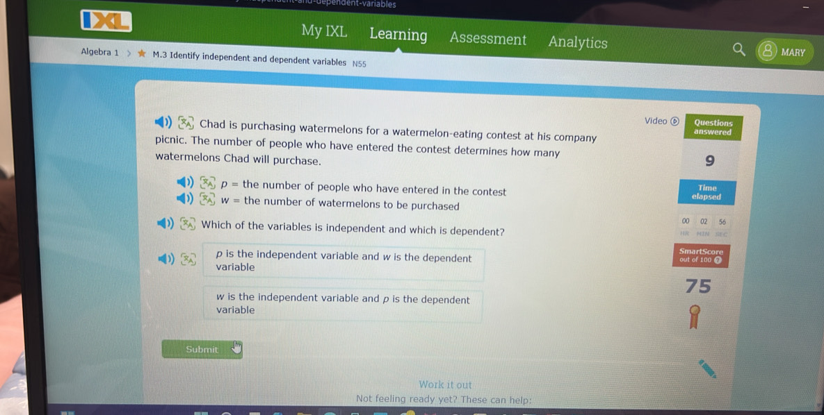 nt-variables
My IXL Learning Assessment Analytics
MARY
Algebra 1 > M.3 Identify independent and dependent variables N55
Video ⑥ Questions
Chad is purchasing watermelons for a watermelon-eating contest at his company answered
picnic. The number of people who have entered the contest determines how many 9
watermelons Chad will purchase.
b p= the number of people who have entered in the contest Time
elapsed
w= the number of watermelons to be purchased
00 02 56
Which of the variables is independent and which is dependent?
TR 
SmartScore
p is the independent variable and w is the dependent out of 100 ❼
)) variable
75
w is the independent variable and p is the dependent
variable
Submit
Work it out
Not feeling ready yet? These can help: