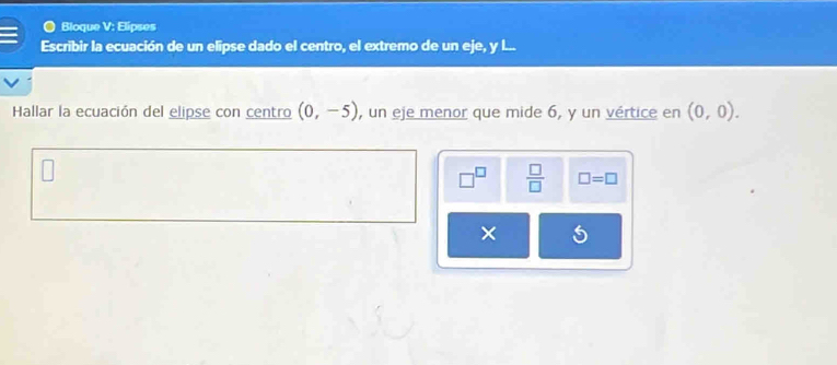 Bloque V: Elipses 
Escribir la ecuación de un elipse dado el centro, el extremo de un eje, y I... 
Hallar la ecuación del elipse con centro (0,-5) , un eje menor que mide 6, y un vértice en (0,0).
 □ /□   □ =□ 
×