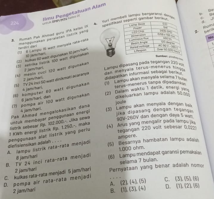 b. Be
llmu Pengetahuan Alam
4. Yuri membeli lampu bergaransi denga c. Be
224 untuk SMP/MTs Kelas IX
3. Rumah Pak Ahmad guru IPA kelas IX spesifikaambar berik
d. Ji
menggunakan peralatan listrik yang
berik
(2) kulkas 60 watt digunakan 10 jam/hari.2. Ruma
(1) 6 Lampu 15 watt menyala rata-rata
No
terdiri dari
1
10 jam/hari,
(3) setrika listrik 100 watt digunakan
pixaboy.com
2 jam/hari,
Lampu dipasang pada tegangan 220 volt
(4) mesin cuci 120 watt digunakan
(5) TV 24 inci 50 watt dinikmati acaranya dan menyala terus-menerus hingga
2 jam/hari,
didapatkan informasi sebagai berikut.
(6) komputer 60 watt digunakan (1) Lampu akan menyala selama 7 bulan
4 jam/hari,
terus-menerus tanpa dípadamkan
dikeluarkan lampu adalah 50.000
(7) pompa air 100 watt digunakan (2) Dalam waktu 1 detik, energi yang
6 jam/hari, dan
4 jam/hari.
3) Lampu akan menyala dengan baik
Pak Ahmad mengalokasikan dana joule
untuk membayar penggunaan energi
jika dipasang dengan tegangan
listrik sebesar Rp. 102.000,-. Jika sewa
90V-260V dan dengan daya 5 watt
(4) Arus yang mengalir pada lampu jika
1 KWh energi listrik Rp. 1.250,-, maka
penggunaan alat listrik yang perlu tegangan 220 volt sebesar 0,0227
diefisiensikan adalah . . . . ampere.
A. lampu listrik rata-rata menjadi
(5) Besarnya hambatan lampu adalah
8 jam/hari 1.000 ohm.
B. TV 24 inci rata-rata menjadi (6) Lampu mendapat garansi pemakaian
selama 7 bulan.
2 jam/hari
C. kulkas rata-rata menjadi 5 jam/hari Pernyataan yang benar adalah nomor
D. pompa air rata-rata menjadi
A. (2),(4),(5) C. (3),(5),(6)
2 jam/hari B. (1),(3),(4) D. (1),(2),(6)