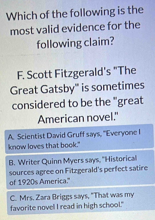 Which of the following is the
most valid evidence for the
following claim?
F. Scott Fitzgerald's "The
Great Gatsby" is sometimes
considered to be the "great
American novel."
A. Scientist David Gruff says, "Everyone I
know loves that book."
B. Writer Quinn Myers says, "Historical
sources agree on Fitzgerald's perfect satire
of 1920s America."
C. Mrs. Zara Briggs says, "That was my
favorite novel I read in high school."