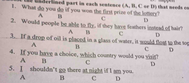 happen
the underlined part in each sentence (A, B, C or D) that needs co
1. What do you do if you won the first prize of the lottery?
A B
C
D
2. Would people be able to fly, if they have feathers instead of hair?
A B c D
3. If a drop of oil is placed in a glass of water, it would float to the top
A
B
c D
4. If you have a choice, which country would you visit?
A B
C
D
5. I shouldn’t go there at night if I am you.
A
B C D