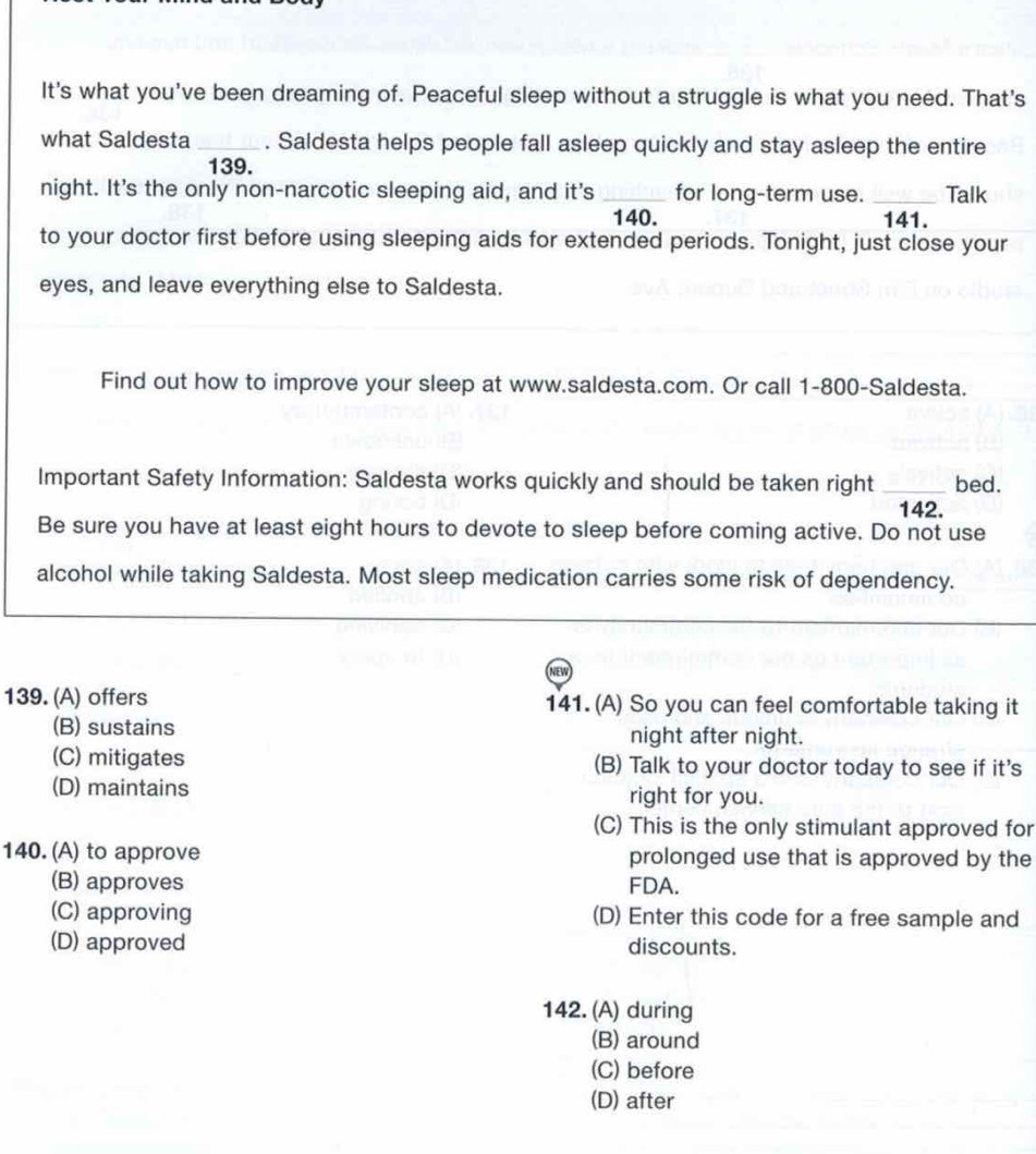 It's what you've been dreaming of. Peaceful sleep without a struggle is what you need. That's
what Saldesta _. Saldesta helps people fall asleep quickly and stay asleep the entire
139.
night. It's the only non-narcotic sleeping aid, and it's _for long-term use. _Talk
140. 141.
to your doctor first before using sleeping aids for extended periods. Tonight, just close your
eyes, and leave everything else to Saldesta.
Find out how to improve your sleep at www.saldesta.com. Or call 1-800 -Saldesta.
Important Safety Information: Saldesta works quickly and should be taken right _bed.
142.
Be sure you have at least eight hours to devote to sleep before coming active. Do not use
alcohol while taking Saldesta. Most sleep medication carries some risk of dependency.
139. (A) offers 141. (A) So you can feel comfortable taking it
(B) sustains night after night.
(C) mitigates (B) Talk to your doctor today to see if it's
(D) maintains right for you.
(C) This is the only stimulant approved for
140. (A) to approve prolonged use that is approved by the
(B) approves FDA.
(C) approving (D) Enter this code for a free sample and
(D) approved discounts.
142. (A) during
(B) around
(C) before
(D) after