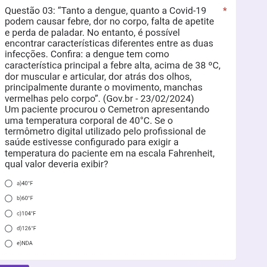 “Tanto a dengue, quanto a Covid-19 * *
podem causar febre, dor no corpo, falta de apetite
e perda de paladar. No entanto, é possível
encontrar características diferentes entre as duas
infecções. Confira: a dengue tem como
característica principal a febre alta, acima de 38°C, 
dor muscular e articular, dor atrás dos olhos,
principalmente durante o movimento, manchas
vermelhas pelo corpo". (Gov.br - 23/02/2024)
Um paciente procurou o Cemetron apresentando
uma temperatura corporal de 40°C. Se o
termômetro digital utilizado pelo profissional de
saúde estivesse configurado para exigir a
temperatura do paciente em na escala Fahrenheit,
qual valor deveria exibir?
a) 40°F
b 60°F
c) 104°F
d) 126°F
e)NDA