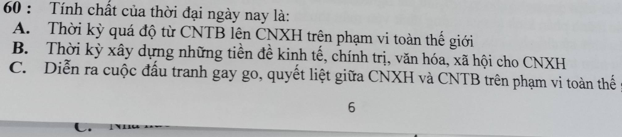 Tính chất của thời đại ngày nay là:
A. Thời kỳ quá độ từ CNTB lên CNXH trên phạm vi toàn thế giới
B. Thời kỳ xây dựng những tiền đề kinh tế, chính trị, văn hóa, xã hội cho CNXH
C. Diễn ra cuộc đấu tranh gay go, quyết liệt giữa CNXH và CNTB trên phạm vi toàn thế
6