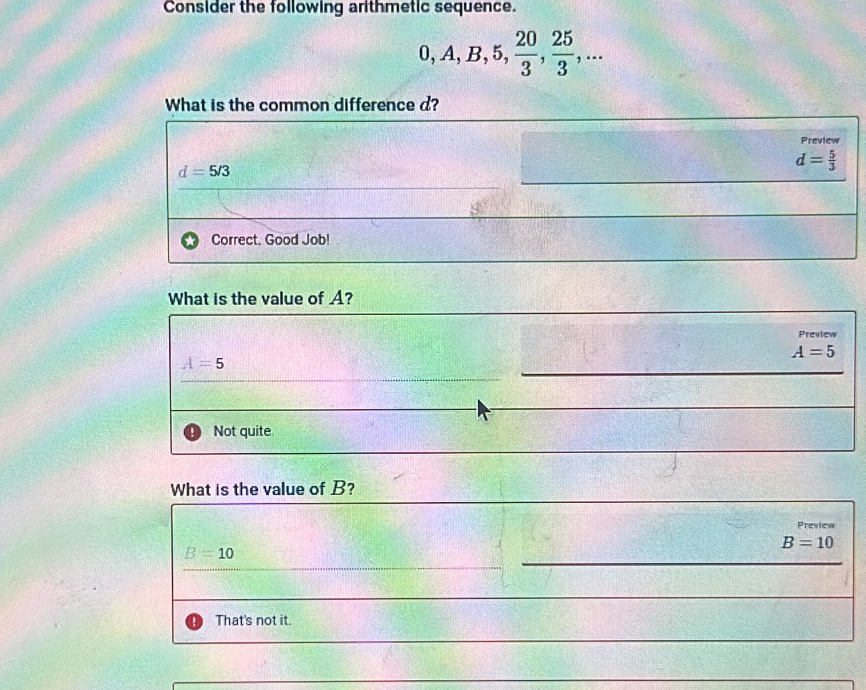 Consider the following arithmetic sequence.
0, A, B, 5,  20/3 ,  25/3 ,... 
What is the common difference d?
Preview
d=5/3
d= 5/3 
Correct. Good Job!
What is the value of A?
Preview
A=5
A=5
Not quite
What is the value of B?
Preview
B=10
B=10
That's not it.