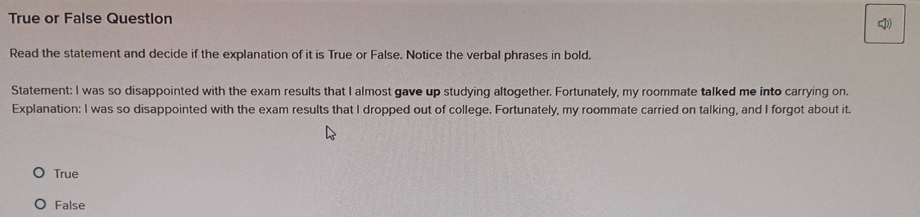 True or False Question

Read the statement and decide if the explanation of it is True or False. Notice the verbal phrases in bold.
Statement: I was so disappointed with the exam results that I almost gave up studying altogether. Fortunately, my roommate talked me into carrying on.
Explanation: I was so disappointed with the exam results that I dropped out of college. Fortunately, my roommate carried on talking, and I forgot about it.
True
False