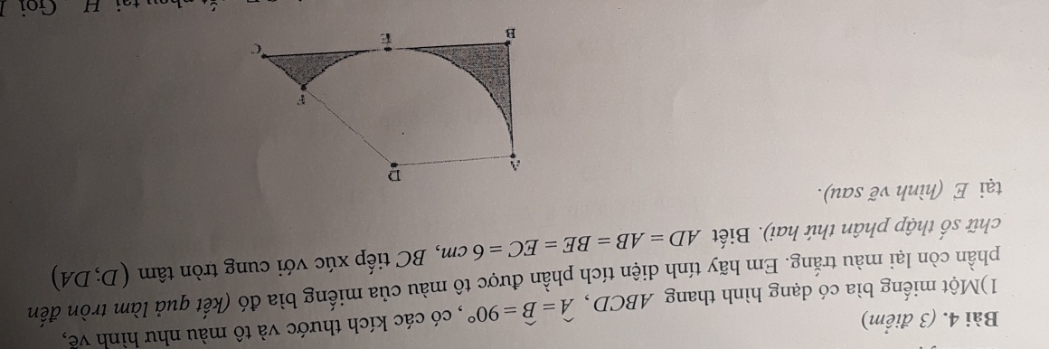 1)Một miếng bìa có dạng hình thang ABCD , widehat A=widehat B=90° , có các kích thước và tô màu như hình về, 
phần còn lại màu trắng. Em hãy tính diện tích phần được tô màu của miếng bìa đó (kết quả làm tròn đến 
chữ số thập phân thứ hai). Biết AD=AB=BE=EC=6cm , BC tiếp xúc với cung tròn tâm (D;DA)
tại E (hình vẽ sau). 
tại H Goi