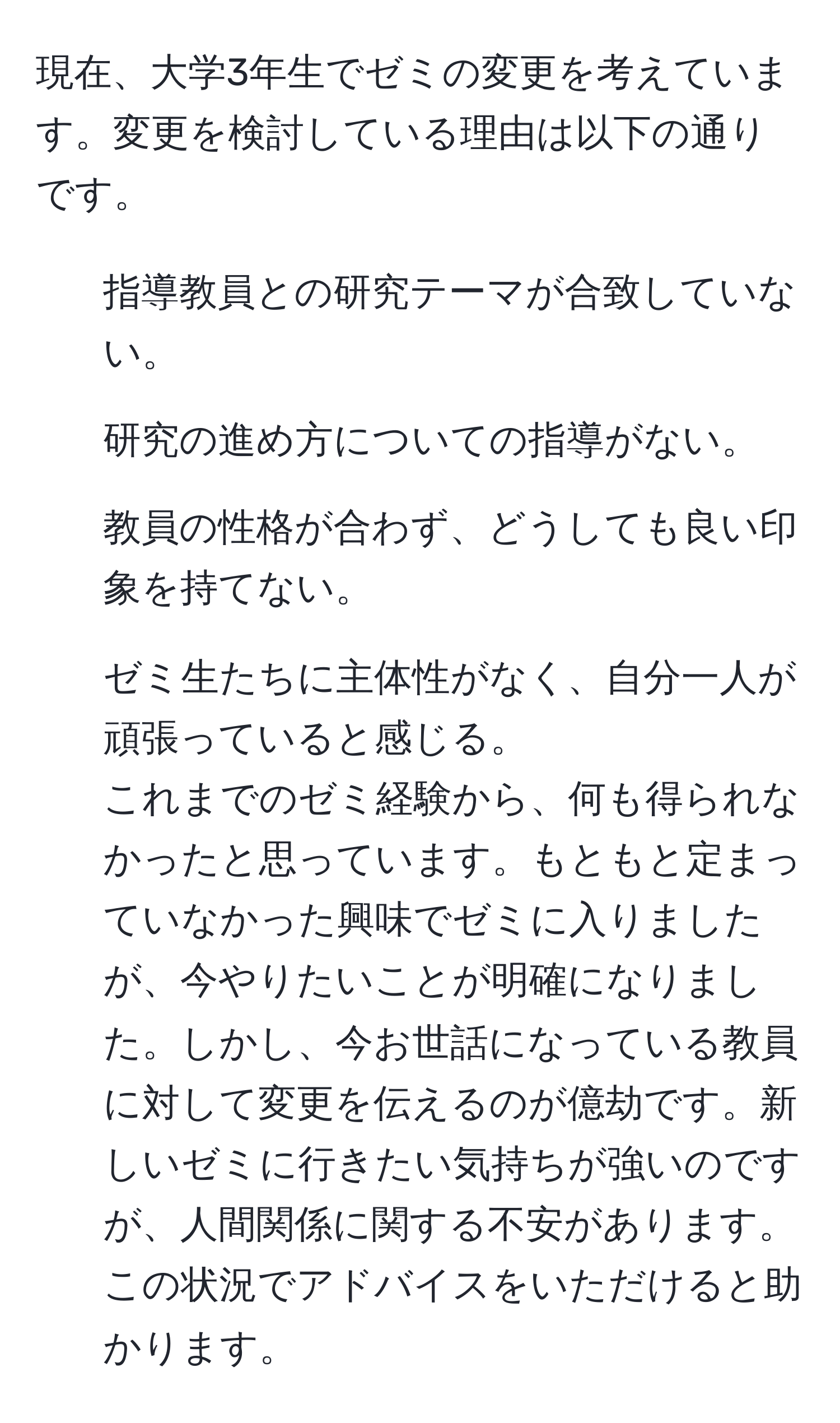 現在、大学3年生でゼミの変更を考えています。変更を検討している理由は以下の通りです。  
1. 指導教員との研究テーマが合致していない。  
2. 研究の進め方についての指導がない。  
3. 教員の性格が合わず、どうしても良い印象を持てない。  
4. ゼミ生たちに主体性がなく、自分一人が頑張っていると感じる。  
これまでのゼミ経験から、何も得られなかったと思っています。もともと定まっていなかった興味でゼミに入りましたが、今やりたいことが明確になりました。しかし、今お世話になっている教員に対して変更を伝えるのが億劫です。新しいゼミに行きたい気持ちが強いのですが、人間関係に関する不安があります。この状況でアドバイスをいただけると助かります。