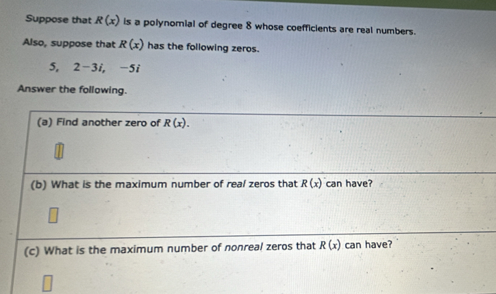 Suppose that R(x) is a polynomial of degree 8 whose coefficients are real numbers. 
Also, suppose that R(x) has the following zeros. 
5, 2-3i, -5i
Answer the following. 
(a) Find another zero of R(x). 
(b) What is the maximum number of real zeros that R(x) can have? 
(c) What is the maximum number of nonreal zeros that R(x) can have?