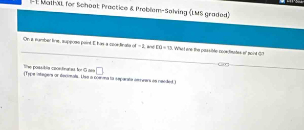 Dashooan 
- 1: MathXL for School: Practice & Problem-Solving (LMS graded) 
On a number line, suppose point E has a coordinate of -2, and EG=13. What are the possible coordinates of point G? 
The possible coordinates for G are □. 
(Type integers or decimals. Use a comma to separate answers as needed.)