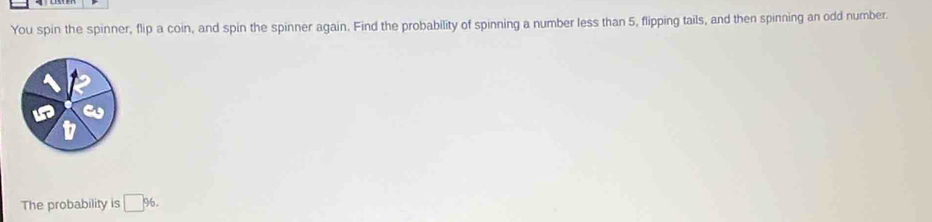 You spin the spinner, flip a coin, and spin the spinner again. Find the probability of spinning a number less than 5, flipping tails, and then spinning an odd number. 
The probability is □ 96.