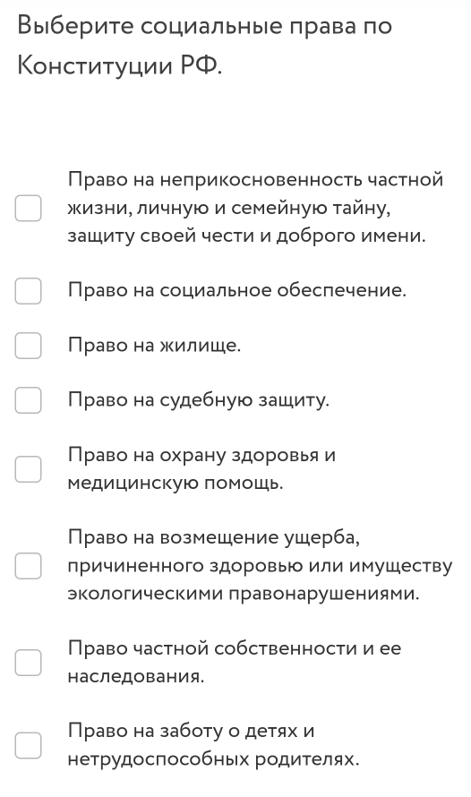 Выберите социальные πрава по
Κонституции ΡФ.
Право на неπрикосновенность частной
жизни, личную и семейную тайну,
зашиту своей чести и доброго имени.
Право на социальное обеспечение.
Право на жилише.
Право на судебную зашиту.
Право на охрану здоровья и
медицинскуюо помошь.
Право на возмещение ущерба,
причиненного здоровью или имушеству
экологическими правонарушениями.
Право частной собственности и ее
наследования.
Право на заботу о детях и
нетрудоспособных родителях.