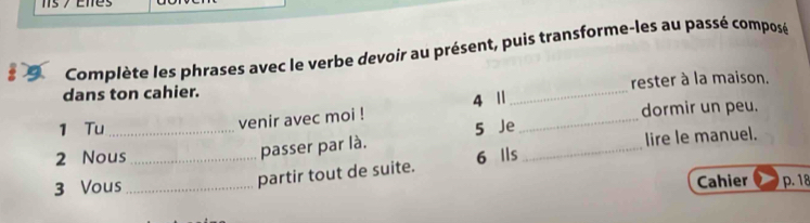 Complète les phrases avec le verbe devoir au présent, puis transforme-les au passé composé 
dans ton cahier. _rester à la maison. 
4 Ⅱ 
1 Tu 5 Je_ dormir un peu. 
venir avec moi ! 
2 Nous _ 6 Ils _lire le manuel. 
passer par là. 
3 Vous_ 
partir tout de suite. 
Cahier p. 18