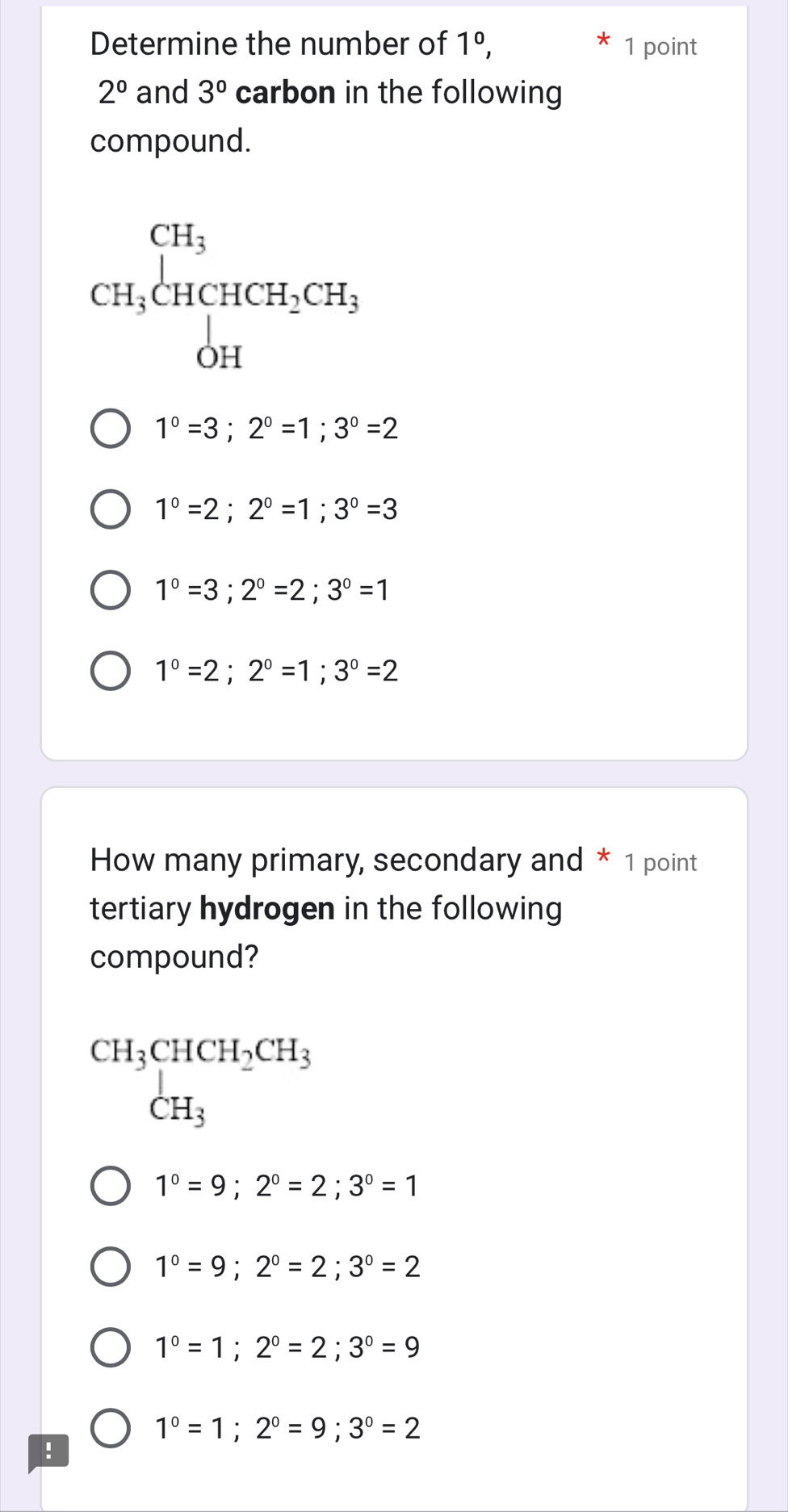 Determine the number of 1^0, 1 point
2° and 3° carbon in the following
compound.
CH_3beginarrayl CH_3 CH_3CHCH_2CH_3 OHendarray.
1°=3; 2°=1;3°=2
1°=2; 2°=1; 3°=3
1°=3; 2°=2; 3°=1
1°=2; 2°=1; 3°=2
How many primary, secondary and * 1 point
tertiary hydrogen in the following
compound?
beginarrayr CH_3CHCH_2CH_3 CH_3endarray
1°=9; 2°=2; 3°=1
1°=9; 2°=2; 3°=2
1°=1; 2°=2; 3°=9
1^0=1; 2^0=9; 3^0=2!