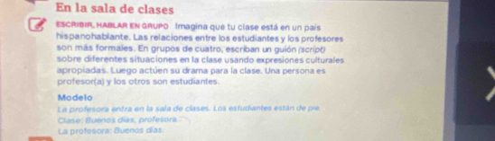 En la sala de clases 
ESCRIBIR, HABLAR EN GRUPO Imagina que tu clase está en un país 
hispanohablante. Las relaciones entre los estudiantes y los profesores 
son más formales. En grupos de cuatro, escriban un guión (script) 
sobre diferentes situaciones en la clase usando expresiones culturales 
apropiadas. Luego actúen su drama para la clase. Una persona es 
profesor(a) y los otros son estudiantes. 
Modelo 
La profesora entra en la sala de clases. Los esfudiantes están de pie 
Clase: Buenos días, profesora. 
La profesora: Buenos días