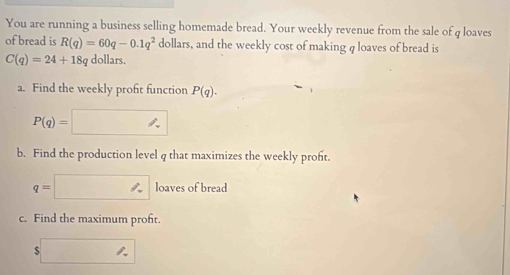 You are running a business selling homemade bread. Your weekly revenue from the sale of q loaves 
of bread is R(q)=60q-0.1q^2 dollars, and the weekly cost of making q loaves of bread is
C(q)=24+18q dollars. 
a. Find the weekly profit function P(q).
P(q)=
b. Find the production level q that maximizes the weekly proft.
q=| l loaves of bread 
c. Find the maximum proft. 
_ 