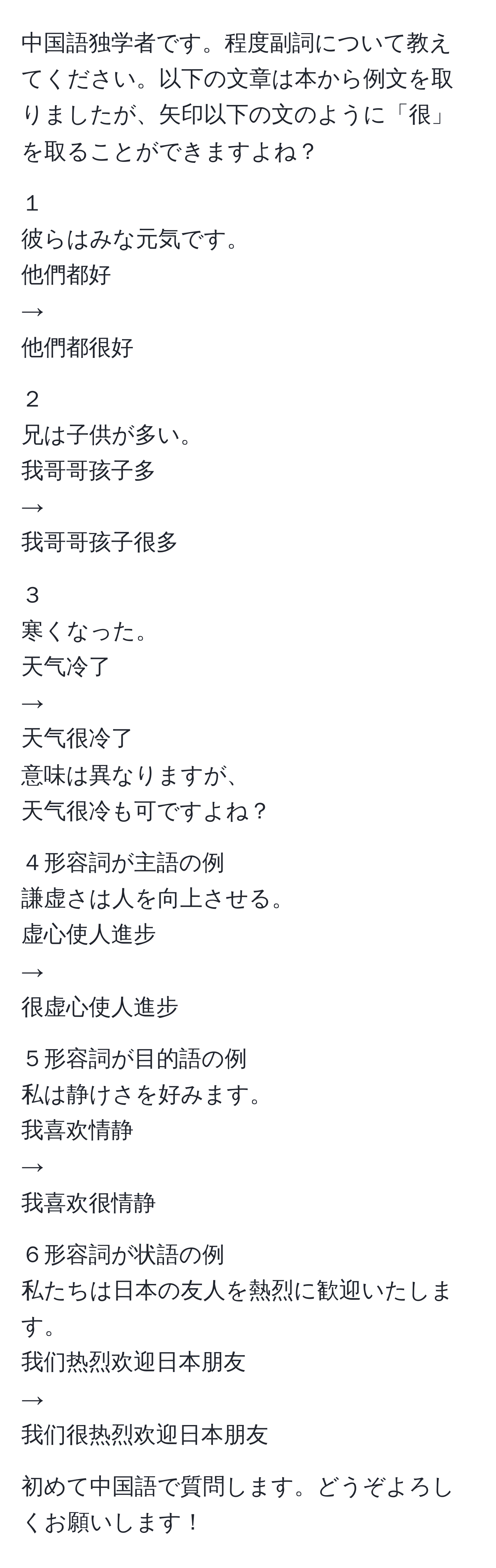 中国語独学者です。程度副詞について教えてください。以下の文章は本から例文を取りましたが、矢印以下の文のように「很」を取ることができますよね？  

１  
彼らはみな元気です。  
他們都好  
→  
他們都很好  

２  
兄は子供が多い。  
我哥哥孩子多  
→  
我哥哥孩子很多  

３  
寒くなった。  
天气冷了  
→  
天气很冷了  
意味は異なりますが、  
天气很冷も可ですよね？  

４形容詞が主語の例  
謙虚さは人を向上させる。  
虚心使人進步  
→  
很虚心使人進步  

５形容詞が目的語の例  
私は静けさを好みます。  
我喜欢情静  
→  
我喜欢很情静  

６形容詞が状語の例  
私たちは日本の友人を熱烈に歓迎いたします。  
我们热烈欢迎日本朋友  
→  
我们很热烈欢迎日本朋友  

初めて中国語で質問します。どうぞよろしくお願いします！