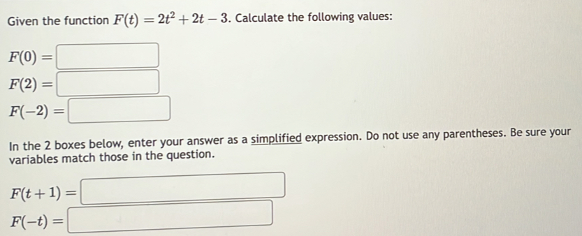 Given the function F(t)=2t^2+2t-3. Calculate the following values:
F(0)=□
F(2)=□
F(-2)=□
In the 2 boxes below, enter your answer as a simplified expression. Do not use any parentheses. Be sure your 
variables match those in the question.
F(t+1)=□
F(-t)=□